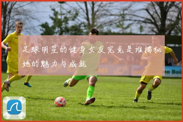 足球明星的健身女友究竟是谁揭秘她的魅力与成就