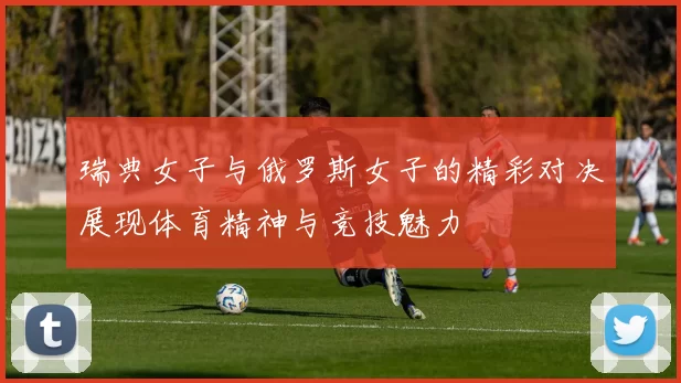 瑞典女子与俄罗斯女子的精彩对决展现体育精神与竞技魅力