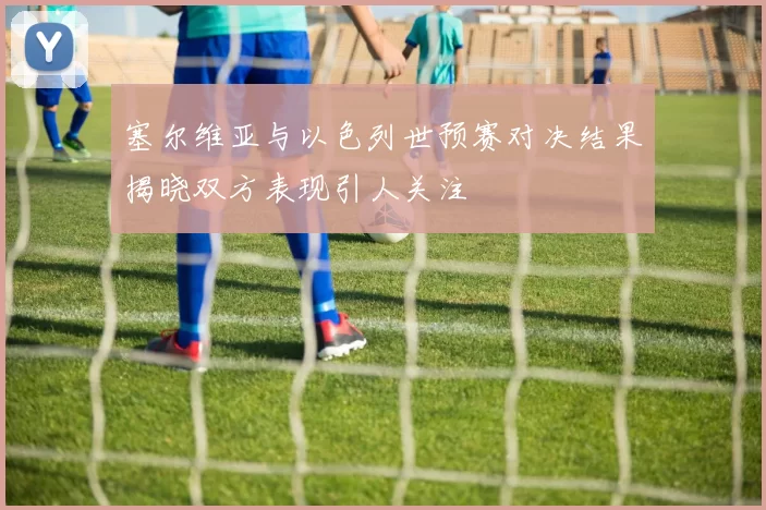 塞尔维亚与以色列世预赛对决结果揭晓双方表现引人关注