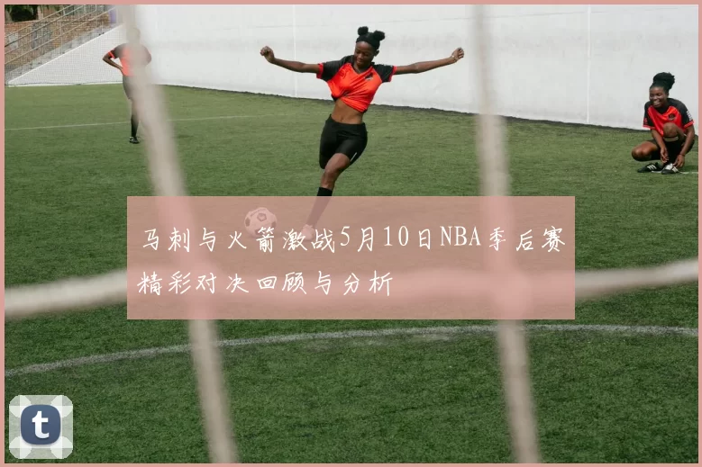 马刺与火箭激战5月10日NBA季后赛精彩对决回顾与分析