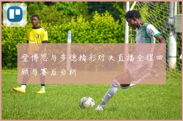 登博思与多德精彩对决直播全程回顾与赛后分析