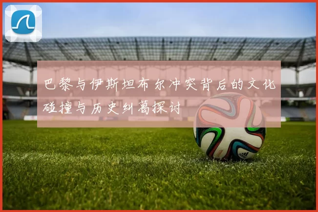 巴黎与伊斯坦布尔冲突背后的文化碰撞与历史纠葛探讨