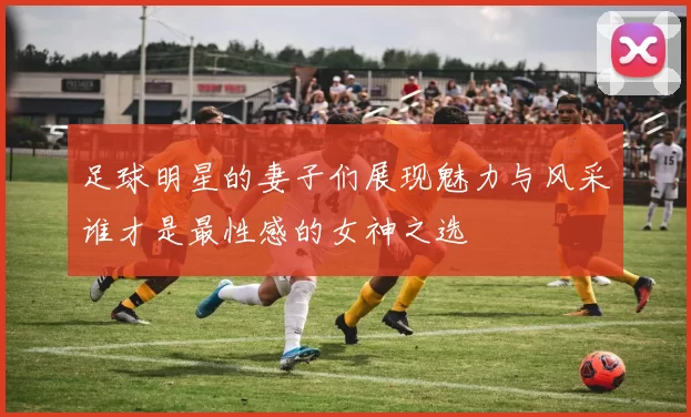 足球明星的妻子们展现魅力与风采谁才是最性感的女神之选