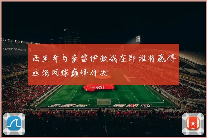 西里奇与奎雷伊激战在即谁将赢得这场网球巅峰对决